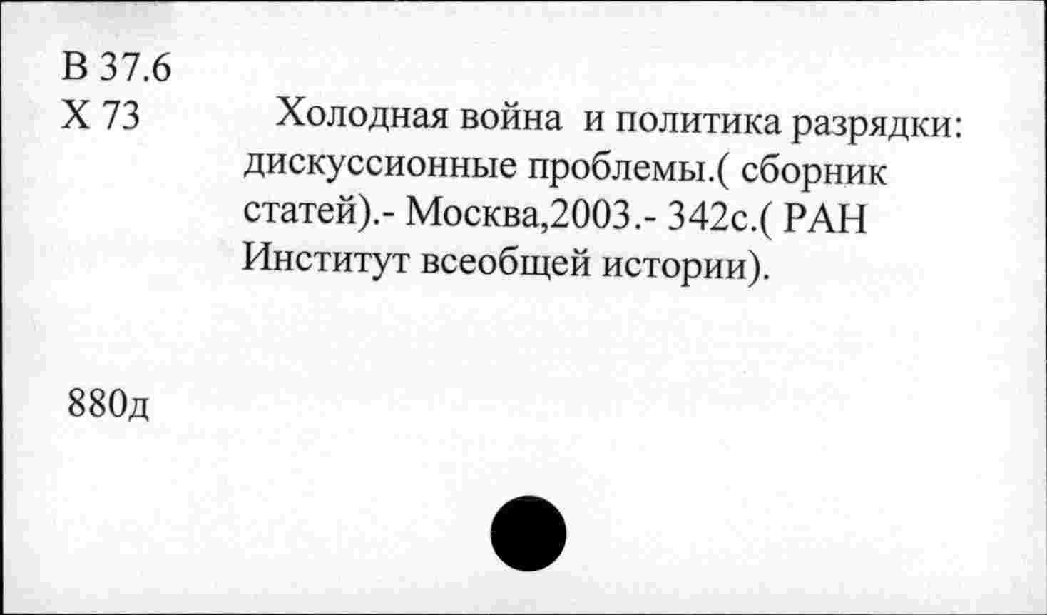 ﻿В 37.6
Х73
Холодная война и политика разрядки: дискуссионные проблемы.( сборник статей).- Москва,2003.- 342с.( РАН Институт всеобщей истории).
880д